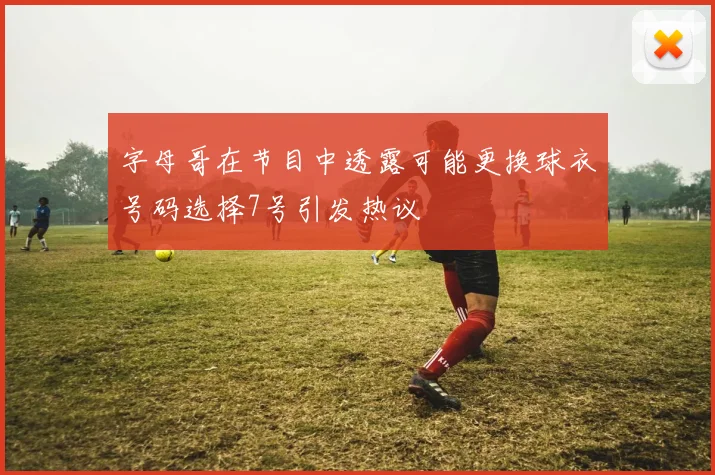 字母哥在节目中透露可能更换球衣号码选择7号引发热议