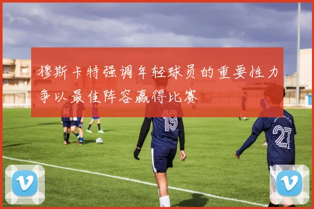 穆斯卡特强调年轻球员的重要性力争以最佳阵容赢得比赛