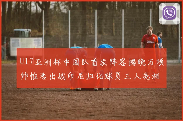 U17亚洲杯中国队首发阵容揭晓万项帅惟浩出战印尼归化球员三人亮相