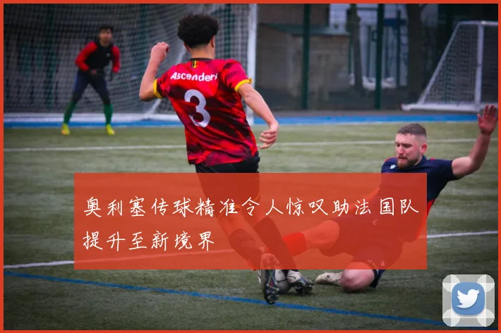 奥利塞传球精准令人惊叹助法国队提升至新境界