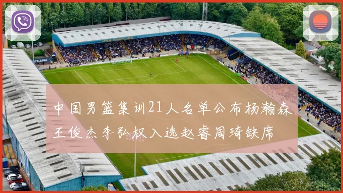 中国男篮集训21人名单公布杨瀚森王俊杰李弘权入选赵睿周琦缺席