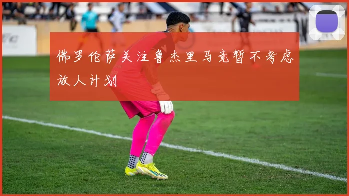佛罗伦萨关注鲁杰里马竞暂不考虑放人计划