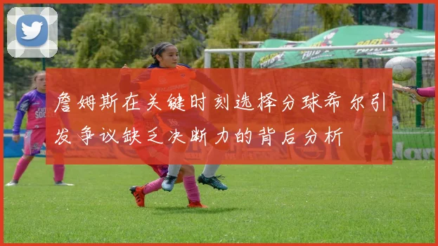 詹姆斯在关键时刻选择分球希尔引发争议缺乏决断力的背后分析