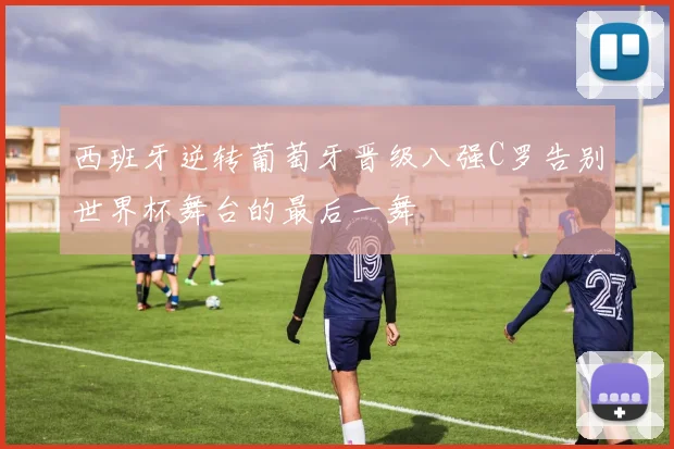 西班牙逆转葡萄牙晋级八强C罗告别世界杯舞台的最后一舞