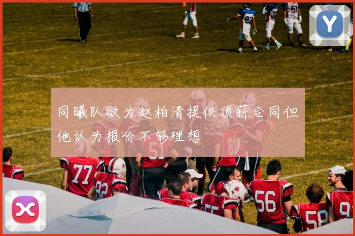 同曦队欲为赵柏清提供顶薪合同但他认为报价不够理想