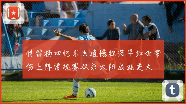 特雷杨回忆东决遗憾称若早知会带伤上阵常规赛双杀太阳成就更大