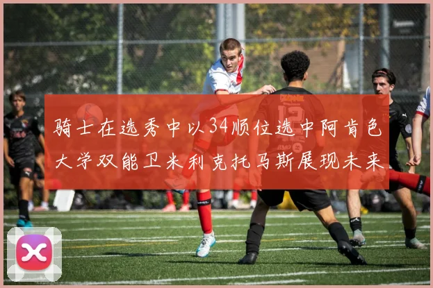 骑士在选秀中以34顺位选中阿肯色大学双能卫米利克托马斯展现未来潜力