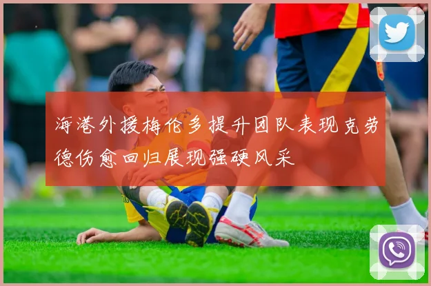 海港外援梅伦多提升团队表现克劳德伤愈回归展现强硬风采