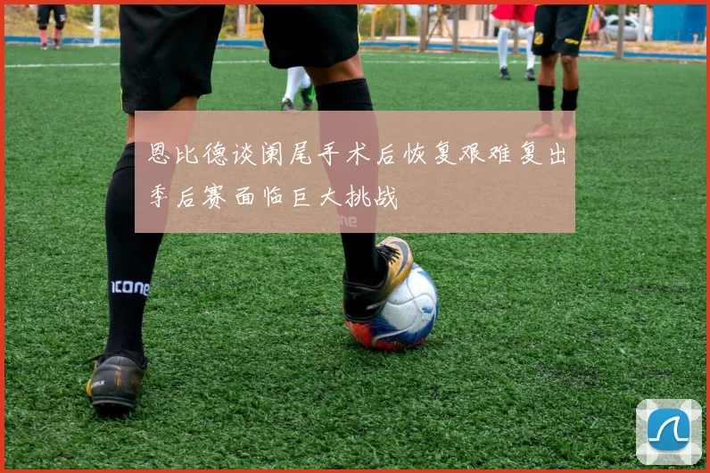 恩比德谈阑尾手术后恢复艰难复出季后赛面临巨大挑战