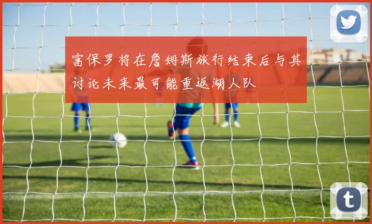 富保罗将在詹姆斯旅行结束后与其讨论未来最可能重返湖人队