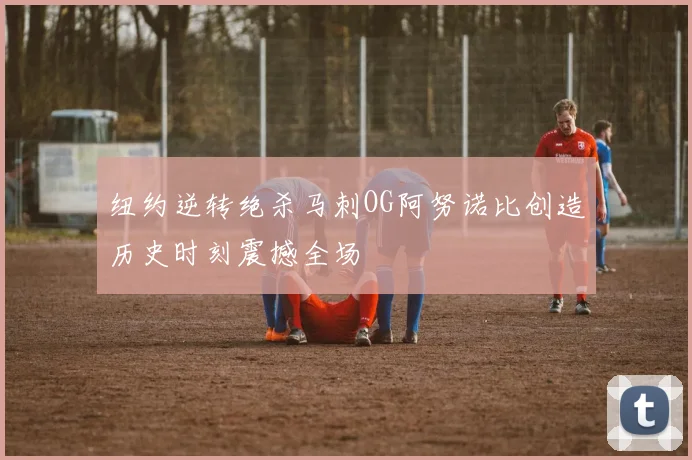 纽约逆转绝杀马刺OG阿努诺比创造历史时刻震撼全场