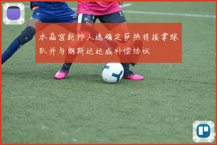 水晶宫新帅人选确定萨热将接掌球队并与朗斯达达成补偿协议