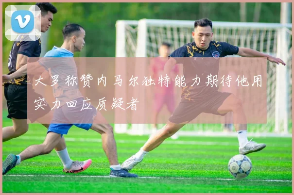 大罗称赞内马尔独特能力期待他用实力回应质疑者