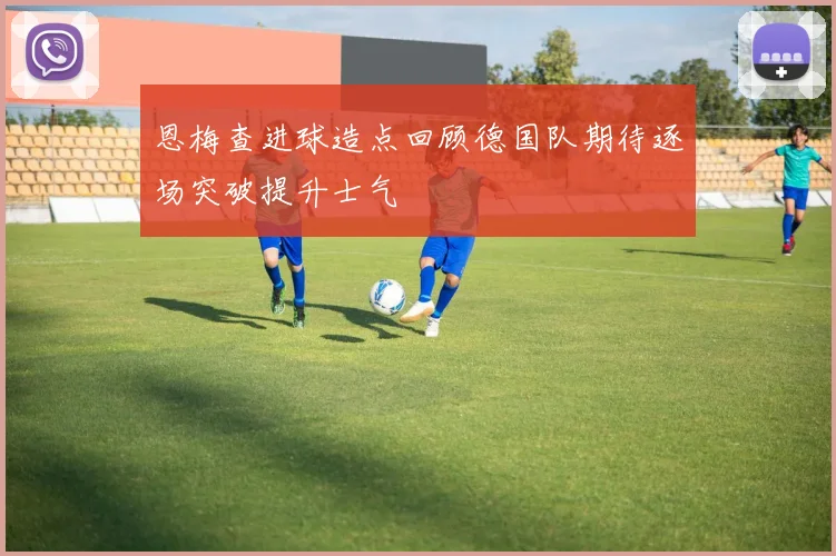 恩梅查进球造点回顾德国队期待逐场突破提升士气