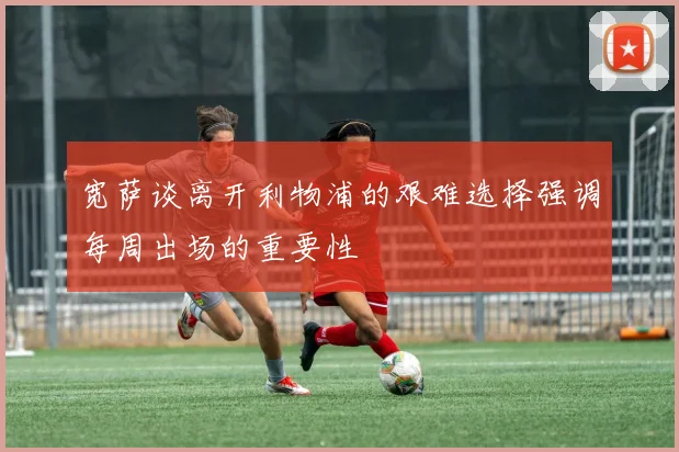 宽萨谈离开利物浦的艰难选择强调每周出场的重要性